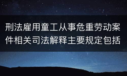 刑法雇用童工从事危重劳动案件相关司法解释主要规定包括什么