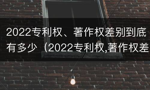 2022专利权、著作权差别到底有多少（2022专利权,著作权差别到底有多少个）