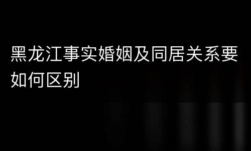 黑龙江事实婚姻及同居关系要如何区别
