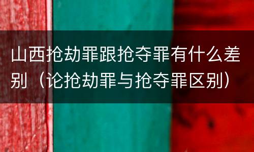 山西抢劫罪跟抢夺罪有什么差别（论抢劫罪与抢夺罪区别）