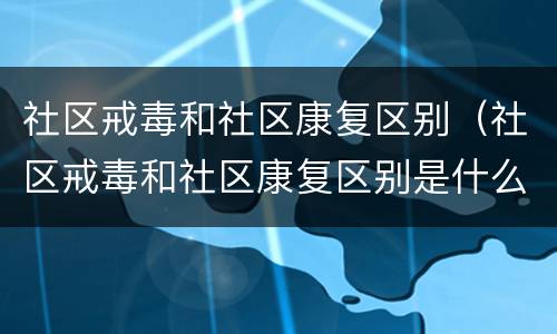 社区戒毒和社区康复区别（社区戒毒和社区康复区别是什么）