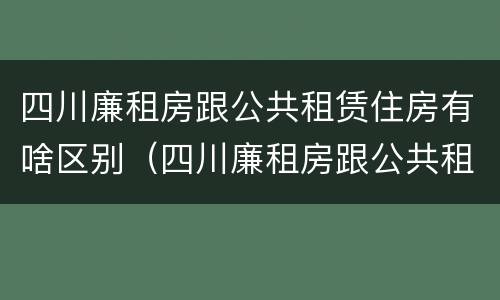 四川廉租房跟公共租赁住房有啥区别（四川廉租房跟公共租赁住房有啥区别呢）