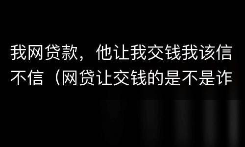 我网贷款，他让我交钱我该信不信（网贷让交钱的是不是诈骗）