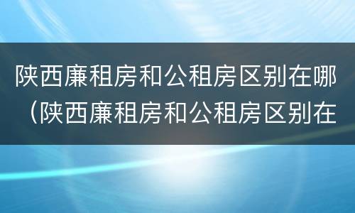 陕西廉租房和公租房区别在哪（陕西廉租房和公租房区别在哪儿）