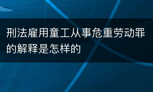 刑法雇用童工从事危重劳动罪的解释是怎样的