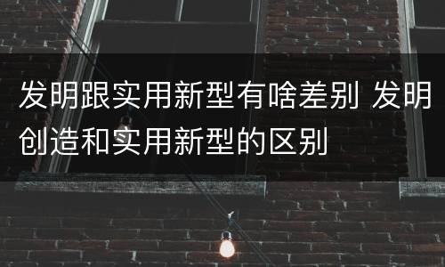 发明跟实用新型有啥差别 发明创造和实用新型的区别