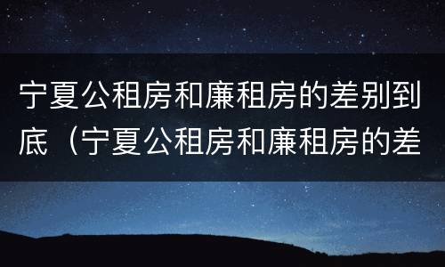 宁夏公租房和廉租房的差别到底（宁夏公租房和廉租房的差别到底多大）