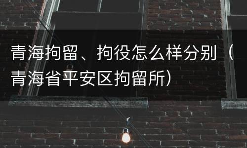青海拘留、拘役怎么样分别（青海省平安区拘留所）