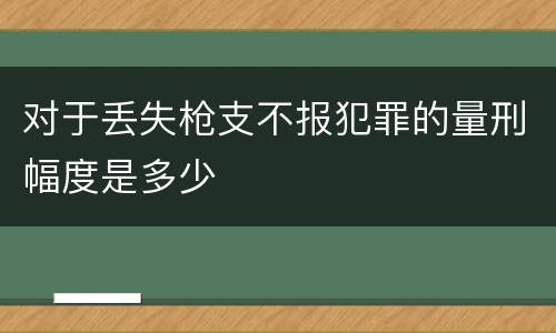 对于丢失枪支不报犯罪的量刑幅度是多少