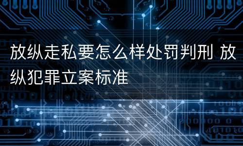 放纵走私要怎么样处罚判刑 放纵犯罪立案标准