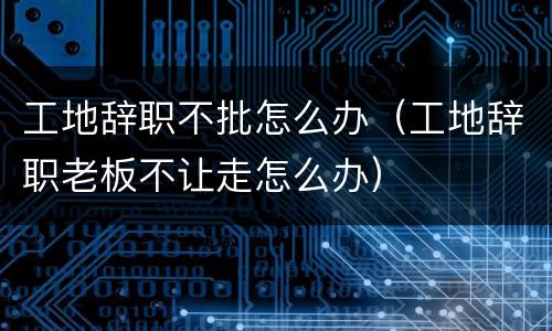 工地辞职不批怎么办（工地辞职老板不让走怎么办）