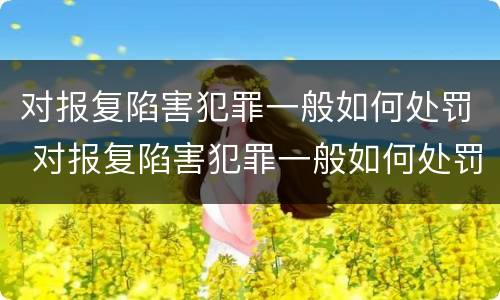 对报复陷害犯罪一般如何处罚 对报复陷害犯罪一般如何处罚呢