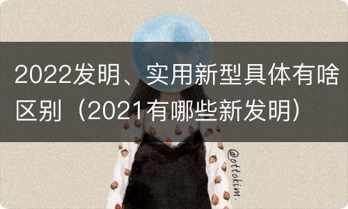 2022发明、实用新型具体有啥区别（2021有哪些新发明）