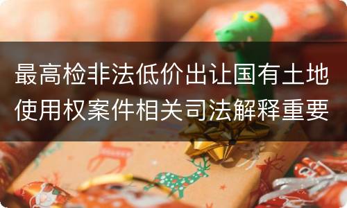 最高检非法低价出让国有土地使用权案件相关司法解释重要规定是什么