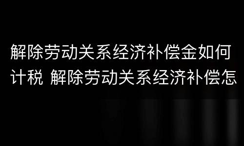解除劳动关系经济补偿金如何计税 解除劳动关系经济补偿怎么算
