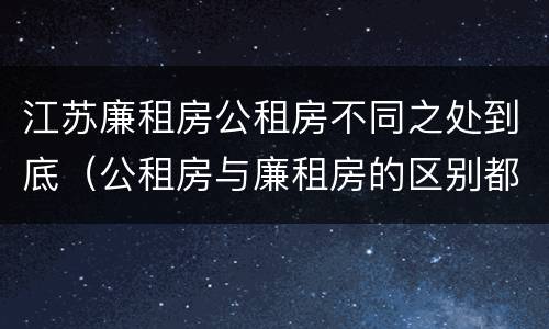 江苏廉租房公租房不同之处到底（公租房与廉租房的区别都在此,别再搞错了!）