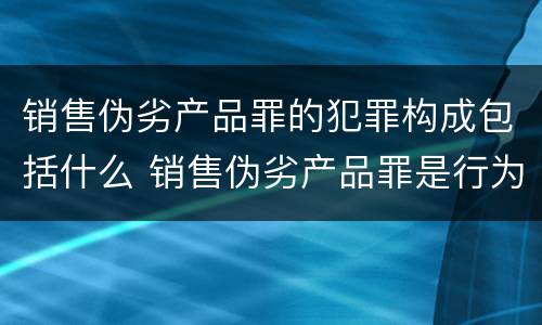 销售伪劣产品罪的犯罪构成包括什么 销售伪劣产品罪是行为犯吗