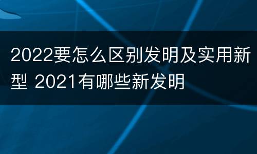 2022要怎么区别发明及实用新型 2021有哪些新发明