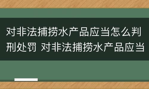 对非法捕捞水产品应当怎么判刑处罚 对非法捕捞水产品应当怎么判刑处罚