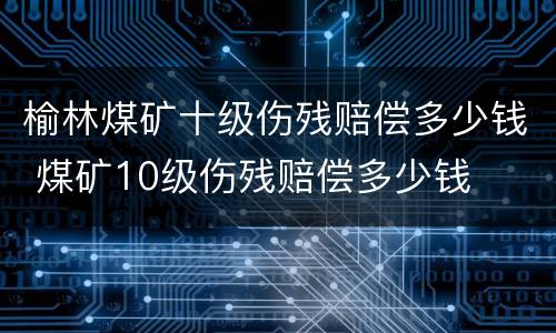 榆林煤矿十级伤残赔偿多少钱 煤矿10级伤残赔偿多少钱