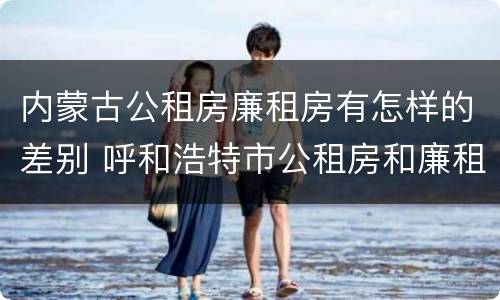 内蒙古公租房廉租房有怎样的差别 呼和浩特市公租房和廉租房的区别