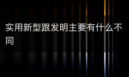 实用新型跟发明主要有什么不同