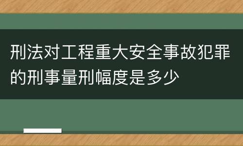 刑法对工程重大安全事故犯罪的刑事量刑幅度是多少