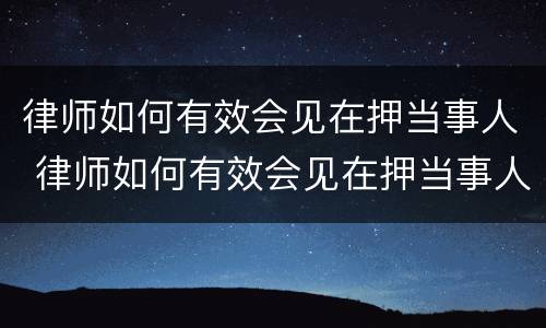 律师如何有效会见在押当事人 律师如何有效会见在押当事人的人