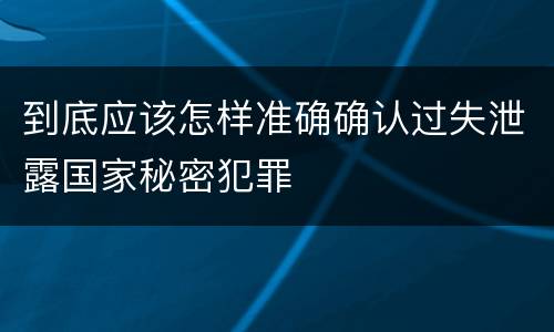 到底应该怎样准确确认过失泄露国家秘密犯罪