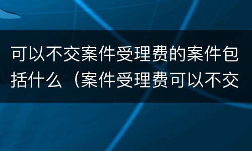 可以不交案件受理费的案件包括什么（案件受理费可以不交吗）