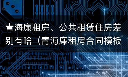 青海廉租房、公共租赁住房差别有啥（青海廉租房合同模板）
