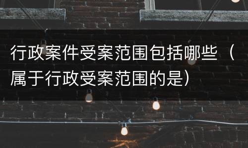 行政案件受案范围包括哪些（属于行政受案范围的是）