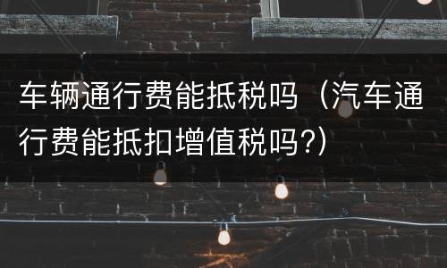 车辆通行费能抵税吗（汽车通行费能抵扣增值税吗?）