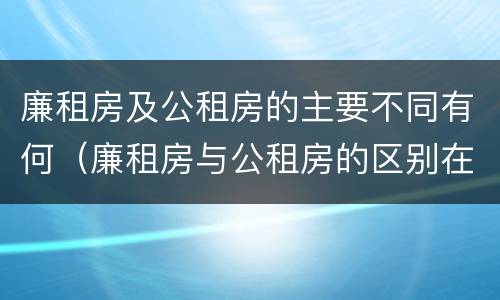 廉租房及公租房的主要不同有何（廉租房与公租房的区别在哪里）