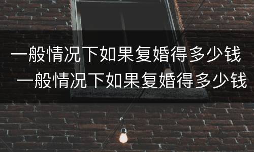 一般情况下如果复婚得多少钱 一般情况下如果复婚得多少钱呢