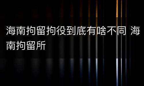 海南拘留拘役到底有啥不同 海南拘留所