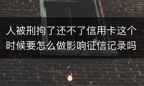 人被刑拘了还不了信用卡这个时候要怎么做影响征信记录吗