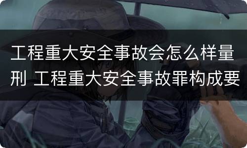 工程重大安全事故会怎么样量刑 工程重大安全事故罪构成要件