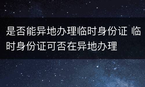 是否能异地办理临时身份证 临时身份证可否在异地办理