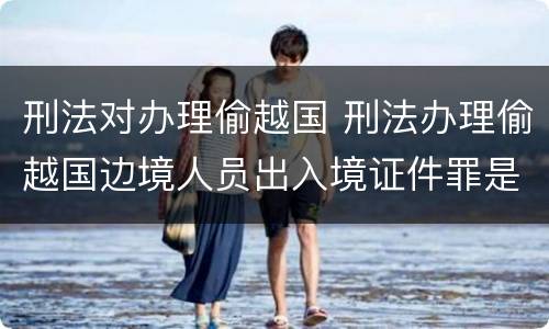刑法对办理偷越国 刑法办理偷越国边境人员出入境证件罪是指