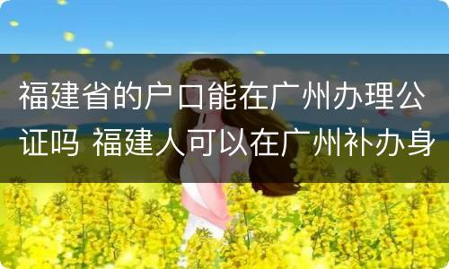 福建省的户口能在广州办理公证吗 福建人可以在广州补办身份证吗?