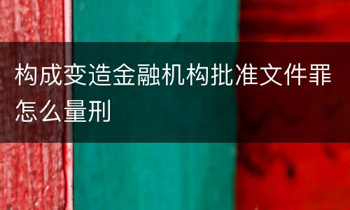 构成变造金融机构批准文件罪怎么量刑