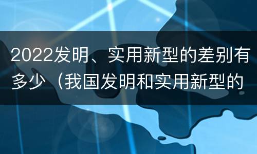 2022发明、实用新型的差别有多少（我国发明和实用新型的标准）