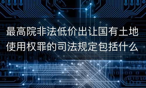 最高院非法低价出让国有土地使用权罪的司法规定包括什么内容