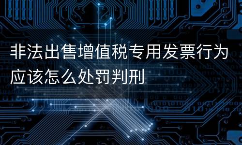 非法出售增值税专用发票行为应该怎么处罚判刑