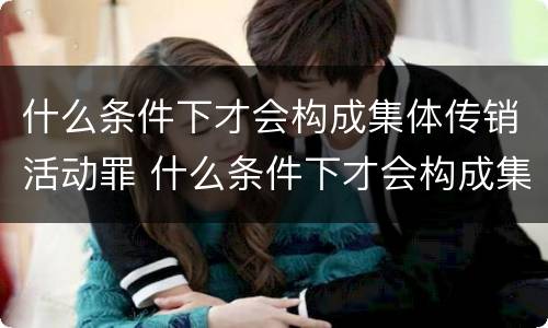 什么条件下才会构成集体传销活动罪 什么条件下才会构成集体传销活动罪行