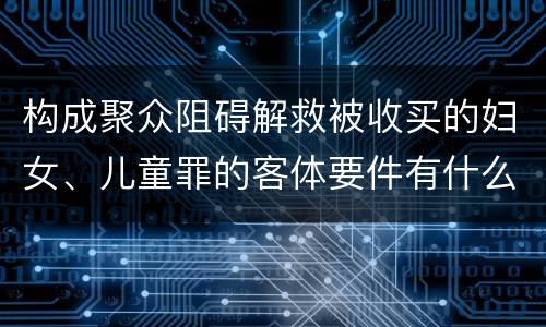构成聚众阻碍解救被收买的妇女、儿童罪的客体要件有什么
