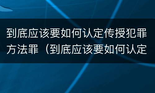 到底应该要如何认定传授犯罪方法罪（到底应该要如何认定传授犯罪方法罪行）