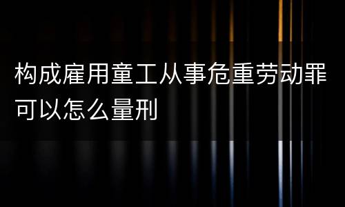 构成雇用童工从事危重劳动罪可以怎么量刑