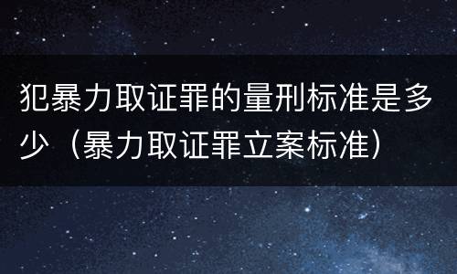 犯暴力取证罪的量刑标准是多少（暴力取证罪立案标准）